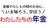 老後やもしもの時のために、いま知ろう、学ぼう　わたしたちの年金